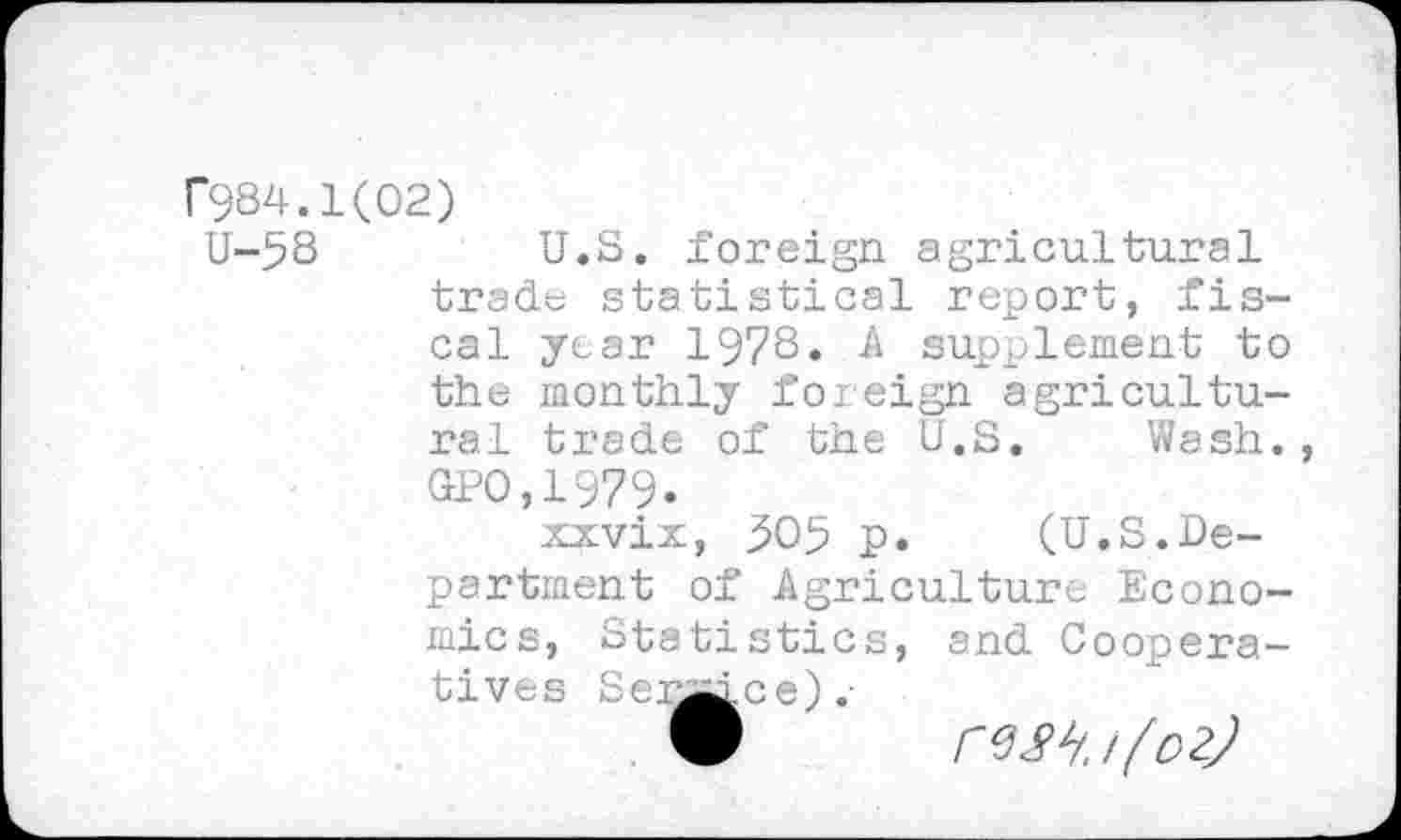 ﻿r984.1(02)
U-58	U.S. foreign agricultural
trade statistical report, fiscal year 1978. A supplement to the monthly foreign agricultural trade of the U.S, Wash. GPO,1979.
xxvix, 505 p. (U.S.Department of Agriculture Economics, Statistics, and Cooperatives Settee).-
V rw.i(oz)